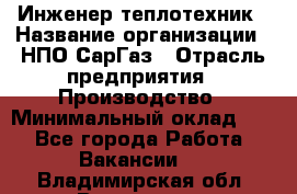 Инженер-теплотехник › Название организации ­ НПО СарГаз › Отрасль предприятия ­ Производство › Минимальный оклад ­ 1 - Все города Работа » Вакансии   . Владимирская обл.,Владимир г.